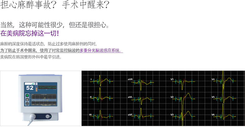 마취사고 걱정? 수술 중 각성? 물론, 드문 일이지만 두렵기도 하시죠? 미병원 에서는 모두 잊으세요! 마취의 깊이를 최적의 상태로 유지하여 과도한 마취제 남용을 막고, 수술 중에 깨어나지 않도록 환자의 뇌파를 실시간으로 모니터링 하는 다중분광 뇌파감지 시스템이 있습니다. 국내의 성형외과중 미병원이 최초로 도입합니다.