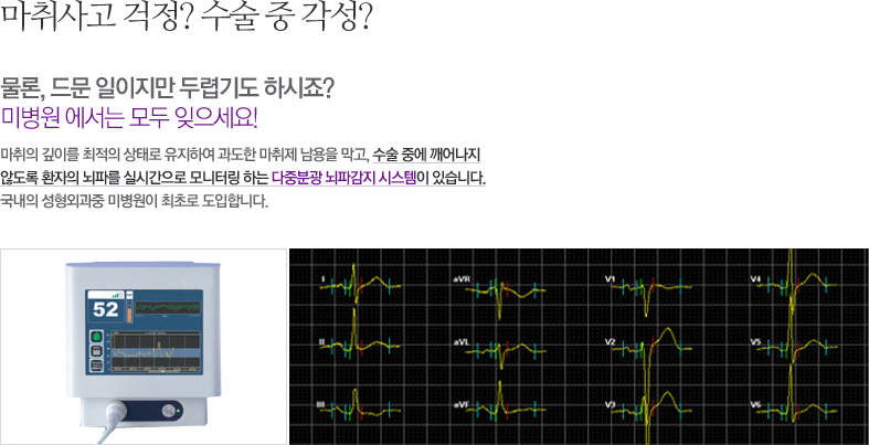 마취사고 걱정? 수술 중 각성? 물론, 드문 일이지만 두렵기도 하시죠? 미병원 에서는 모두 잊으세요! 마취의 깊이를 최적의 상태로 유지하여 과도한 마취제 남용을 막고, 수술 중에 깨어나지 않도록 환자의 뇌파를 실시간으로 모니터링 하는 다중분광 뇌파감지 시스템이 있습니다. 국내의 성형외과중 미병원이 최초로 도입합니다.